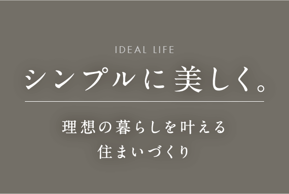 ideal life シンプルに美しく。 理想の暮らしを叶える住まいづくり